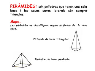 PIRÀMIDES: són poliedres que tenen una sola
base i les seves cares laterals són sempre
triangles.
Saps…
Les piràmides es classifiquen segons la forma de la seva
base.
Piràmide de base triangular
Piràmide de base quadrada
 