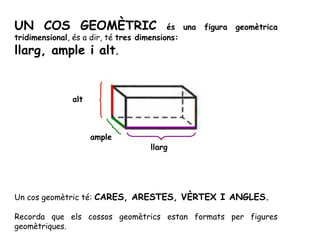 UN COS GEOMÈTRIC és una figura geomètrica
tridimensional, és a dir, té tres dimensions:
llarg, ample i alt.
Un cos geomètric té: CARES, ARESTES, VÈRTEX I ANGLES.
Recorda que els cossos geomètrics estan formats per figures
geomètriques.
llarg
ample
alt
 