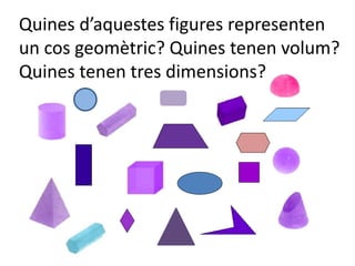 Quines d’aquestes figures representen
un cos geomètric? Quines tenen volum?
Quines tenen tres dimensions?
 