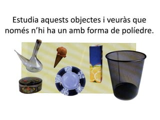 Estudia aquests objectes i veuràs que
només n’hi ha un amb forma de políedre.
 