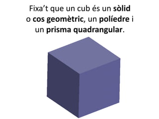 Fixa’t que un cub és un sòlid
o cos geomètric, un políedre i
un prisma quadrangular.
 