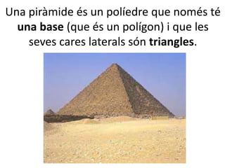 Una piràmide és un políedre que només té
una base (que és un polígon) i que les
seves cares laterals són triangles.
 