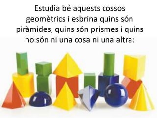 Estudia bé aquests cossos
geomètrics i esbrina quins són
piràmides, quins són prismes i quins
no són ni una cosa ni una altra:
 
