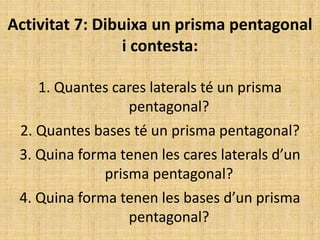 Activitat 7: Dibuixa un prisma pentagonal
i contesta:
1. Quantes cares laterals té un prisma
pentagonal?
2. Quantes bases té un prisma pentagonal?
3. Quina forma tenen les cares laterals d’un
prisma pentagonal?
4. Quina forma tenen les bases d’un prisma
pentagonal?
 