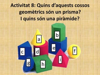 Activitat 8: Quins d’aquests cossos
geomètrics són un prisma?
I quins són una piràmide?
a
b
c d
e
f
g h
i
 