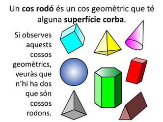 Un cos rodó és un cos geomètric que té
alguna superfície corba.
Si observes
aquests
cossos
geomètrics,
veuràs que
n’hi ha dos
que són
cossos
rodons.
 