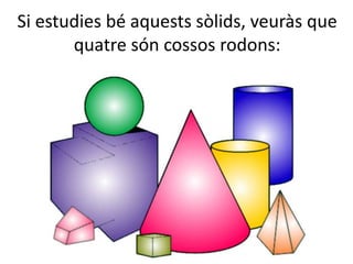 Si estudies bé aquests sòlids, veuràs que
quatre són cossos rodons:
 