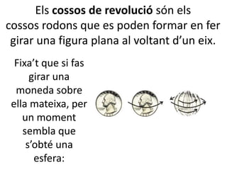 Els cossos de revolució són els
cossos rodons que es poden formar en fer
girar una figura plana al voltant d’un eix.
Fixa’t que si fas
girar una
moneda sobre
ella mateixa, per
un moment
sembla que
s’obté una
esfera:
 