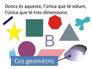 Doncs és aquesta, l’única que té volum,
l’única que té tres dimensions:
Cos geomètric
 