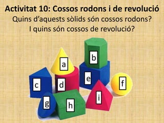 Activitat 10: Cossos rodons i de revolució
Quins d’aquests sòlids són cossos rodons?
I quins són cossos de revolució?
a
b
c d
e
f
g h
i
 