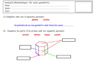 Avaluació Matemàtiques: Els cosos geomètrics
Nom: ...................................................................
Data: ...................................................................
Curs: ...................................................................
1) Completa amb una d'aquestes paraules:
planes
corbes
Un poliedre és un cos geomètric amb totes les cares.....................
2)

Completa les parts d'un prisma amb les següents paraules:
aresta

vèrtex

bases

costat

 