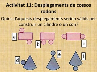 Activitat 11: Desplegaments de cossos
rodons
Quins d’aquests desplegaments serien vàlids per
construir un cilindre o un con?

a
c

b
e

d

f

 