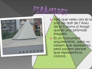  Això que veieu ara és la
part de dalt de l’Arxiu
de la Corona d’Aragó
que és una piràmide
irregular.
 És un monument
arquitectónic però no
sabem que representa,
però podem pensar
que representa la
corona.
 