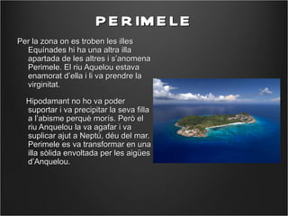 P E R IM E LE
Per la zona on es troben les illes
  Equínades hi ha una altra illa
  apartada de les altres i s’anomena
  Perimele. El riu Aquelou estava
  enamorat d’ella i li va prendre la
  virginitat.

  Hipodamant no ho va poder
  suportar i va precipitar la seva filla
  a l’abisme perquè morís. Però el
  riu Anquelou la va agafar i va
  suplicar ajut a Neptú, déu del mar.
  Perimele es va transformar en una
  illa sòlida envoltada per les aigües
  d’Anquelou.
 