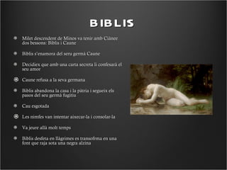 BIBLIS
Milet descendent de Minos va tenir amb Ciànee
dos bessons: Biblis i Caune

Biblis s’enamora del seru germà Caune

Decidiex que amb una carta secreta li confesarà el
seu amor

Caune refusa a la seva germana

Biblis abandona la casa i la pàtria i segueix els
pasos del seu germà fugitiu

Cau esgotada

Les nimfes van intentar aixecar-la i consolar-la

Va jeure allà molt temps

Biblis desfeta en llàgrimes es transofrma en una
font que raja sota una negra alzina
 
