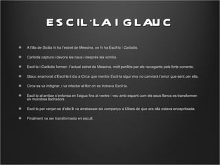 E S C IL ·LA I G LAU C
A l’illa de Sicilia hi ha l’estret de Messina, on hi ha Escil·la i Caribdis.

Caribdis captura i devora les naus i després les vomita.

Escil·la i Caribdis formen l’actual estret de Messina, molt perillós per als navegants pels forts corrents.

Glauc enamorat d’Escil·la li diu a Circe que mentre Escil·la sigui viva no canviarà l’amor que sent per ella.

Circe es va indignar, i va infectar el lloc on es trobava Escil·la.

Escil·la al arribar s’enfonsa en l’aigua fins al ventre i veu amb espant com els seus flancs es transformen
en monstres lladradors.

Escil·la per venjar-se d’ella lli va arrabassar sis companys a Ulises de que ara ella estava encapritxada.

Finalment va ser transformada en escull.
 