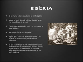 E G ÈR IA
El rei Numa estava casat amb la nimfa Egèria.

Numa va morir de molt vell i tot el poble romà
van condoldre’s de la mort

Egèria va abandonar la ciutat, i es va refugiar al
bosc del Laci.

Allà no parava de plorar i plorar.

Hipòlit que l’havia vist molts cops plorar li va
explicar la seva història, però ni això la
consolava.

Si que li va alleujar el dol, i Diana commoguda
pel fort amor que sentia encara la nimfa pel seu
espós difunt la va transformar en una font
d’aigües glaçades i els seus membres en un
rierol perenne.
 