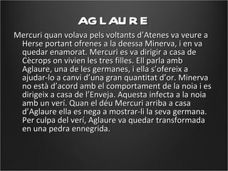 AG LAU R E
Mercuri quan volava pels voltants d’Atenes va veure a
 Herse portant ofrenes a la deessa Minerva, i en va
 quedar enamorat. Mercuri es va dirigir a casa de
 Cècrops on vivien les tres filles. Ell parla amb
 Aglaure, una de les germanes, i ella s’ofereix a
 ajudar-lo a canvi d’una gran quantitat d’or. Minerva
 no està d’acord amb el comportament de la noia i es
 dirigeix a casa de l’Enveja. Aquesta infecta a la noia
 amb un verí. Quan el déu Mercuri arriba a casa
 d’Aglaure ella es nega a mostrar-li la seva germana.
 Per culpa del verí, Aglaure va quedar transformada
 en una pedra ennegrida.
 