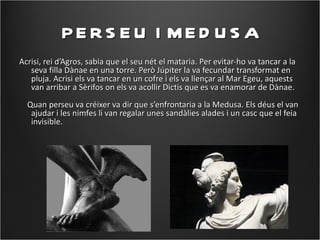 PE R S E U I ME D U S A
Acrisi, rei d’Agros, sabia que el seu nét el mataria. Per evitar-ho va tancar a la
   seva filla Dànae en una torre. Però Júpiter la va fecundar transformat en
   pluja. Acrisi els va tancar en un cofre i els va llençar al Mar Egeu, aquests
   van arribar a Sèrifos on els va acollir Dictis que es va enamorar de Dànae.
  Quan perseu va créixer va dir que s’enfrontaria a la Medusa. Els déus el van
   ajudar i les nimfes li van regalar unes sandàlies alades i un casc que el feia
   invisible.
 