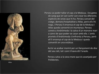 Perseu va poder tallar el cap a la Medusa, i les gotes
           de sang que en van sortir van crear les diferents
           espècies de serps que hi ha. Perseu cansat del
           viatge, demana hospitalitat a Atlas, però ell s’hi
           nega, i Perseu li ensenya el cap de la Medusa i
           Atlas queda convertit en muntanya. Perseu
           coneix a Andròmeda i la salva d’un monstre marí
           a canvi de que poder-se casar amb ella. L’antic
           promès d’Andròmeda s’enfronta a Perseu, però
           ell li ensenya el cap de la Medusa i queda
           convertit en una estàtua.

           Acrisi va acabar morint per un llançament de disc
           del seu nét, tal i com li havia dit l’oracle.

           Perseu salva a la seva mare que és assetjada per
           Polidectes.
Atlas
 