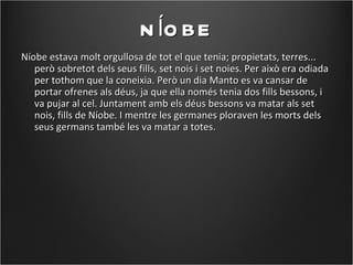 N ÍO BE
Níobe estava molt orgullosa de tot el que tenia; propietats, terres...
   però sobretot dels seus fills, set nois i set noies. Per això era odiada
   per tothom que la coneixia. Però un dia Manto es va cansar de
   portar ofrenes als déus, ja que ella només tenia dos fills bessons, i
   va pujar al cel. Juntament amb els déus bessons va matar als set
   nois, fills de Níobe. I mentre les germanes ploraven les morts dels
   seus germans també les va matar a totes.
 