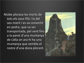 Níobe plorava les morts de
  tots els seus fills i la del
  seu marit i es va convertir
  en pedra, que va ser
  transportada, pel vent fins
  a la paret d’una muntanya
  de Lídia on ara hi ha una
  muntanya que sembla el
  rostre d’una dona plorant.
 
