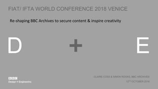 D E+
CLAIRE COSS & SIMON ROOKS, BBC ARCHIVES
12TH OCTOBER 2018
FIAT/ IFTA WORLD CONFERENCE 2018 VENICE
Re-shaping BBC Archives to secure content & inspire creativity
 