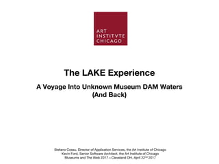 The LAKE Experience
Stefano Cossu, Director of Application Services, the Art Institute of Chicago
Kevin Ford, Senior Software Architect, the Art Institute of Chicago
Museums and The Web 2017—Cleveland OH, April 22nd 2017
A Voyage Into Unknown Museum DAM Waters
(And Back)
 