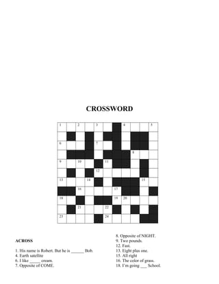 CROSSWORD
1 2 3 4 5
6 7
8
9 10 11
12
13 14 15
16 17
18 19 20
21 22
23 24
ACROSS
1. His name is Robert. But he is ______ Bob.
4. Earth satellite
6. I like _____ cream.
7. Opposite of COME.
8. Opposite of NIGHT.
9. Two pounds.
12. Fast.
13. Eight plus one.
15. All right
16. The color of grass.
18. I’m going ___ School.
 