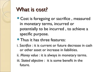 What is cost?
Cost  is foregoing or sacrifice , measured
 in monetary terms, incurred or
 potentially to be incurred , to achieve a
 specific purpose.
Thus it has three features:
i. Sacrifice : it is current or future decrease in cash
    or other asset or increase in liabilities.
ii. Money value : it is always in monetary terms.
iii. Stated objective : it is some benefit in the
    future.
 