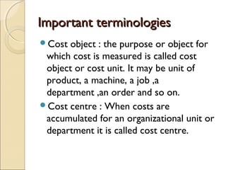 Important terminologies
Cost object : the purpose or object for
 which cost is measured is called cost
 object or cost unit. It may be unit of
 product, a machine, a job ,a
 department ,an order and so on.
Cost centre : When costs are
 accumulated for an organizational unit or
 department it is called cost centre.
 