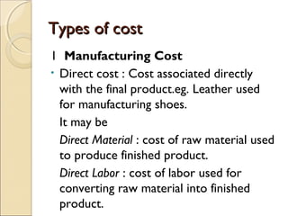 Types of cost
1 Manufacturing Cost
• Direct cost : Cost associated directly
  with the final product.eg. Leather used
  for manufacturing shoes.
  It may be
  Direct Material : cost of raw material used
  to produce finished product.
  Direct Labor : cost of labor used for
  converting raw material into finished
  product.
 