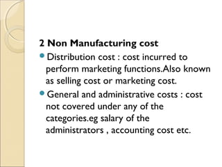 2 Non Manufacturing cost
Distribution cost : cost incurred to
  perform marketing functions.Also known
  as selling cost or marketing cost.
General and administrative costs : cost
  not covered under any of the
  categories.eg salary of the
  administrators , accounting cost etc.
 