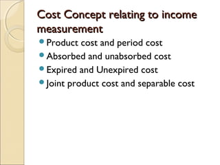 Cost Concept relating to income
measurement
Product  cost and period cost
Absorbed and unabsorbed cost
Expired and Unexpired cost
Joint product cost and separable cost
 
