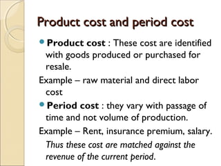 Product cost and period cost
Product    cost : These cost are identified
 with goods produced or purchased for
 resale.
Example – raw material and direct labor
 cost
Period cost : they vary with passage of
 time and not volume of production.
Example – Rent, insurance premium, salary.
 Thus these cost are matched against the
 revenue of the current period.
 