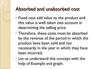 Absorbed and unabsorbed cost
• Fixed cost add value to the product and
  this value is well taken into account in
  determining the selling price.
• Therefore, these costs must be absorbed
  by the revenue of the period in which the
  product have been sold and not
  necessarily in the year in which they have
  been incurred.
• Let us understand this concept with the
  help of Example and graph.
 