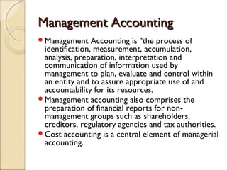 Management Accounting
Management     Accounting is "the process of
 identification, measurement, accumulation,
 analysis, preparation, interpretation and
 communication of information used by
 management to plan, evaluate and control within
 an entity and to assure appropriate use of and
 accountability for its resources.
Management accounting also comprises the
 preparation of financial reports for non-
 management groups such as shareholders,
 creditors, regulatory agencies and tax authorities.
Cost accounting is a central element of managerial
 accounting.
 