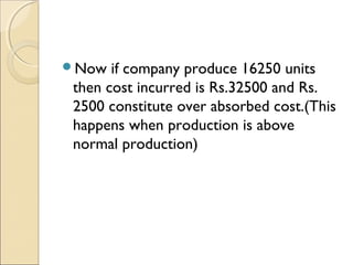 Now  if company produce 16250 units
then cost incurred is Rs.32500 and Rs.
2500 constitute over absorbed cost.(This
happens when production is above
normal production)
 