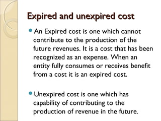 Expired and unexpired cost
An  Expired cost is one which cannot
 contribute to the production of the
 future revenues. It is a cost that has been
 recognized as an expense. When an
 entity fully consumes or receives benefit
 from a cost it is an expired cost.

Unexpired   cost is one which has
 capability of contributing to the
 production of revenue in the future.
 