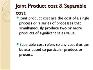 Joint Product cost & Separable
cost
Jointproduct cost are the cost of a single
 process or a series of processes that
 simultaneously produce two or more
 products of significant sales value.

Separable  cost refers to any cost that can
 be attributed to particular product or
 process.
 