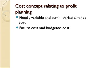 Cost concept relating to profit
planning
Fixed   , variable and semi- variable/mixed
 cost
Future cost and budgeted cost
 