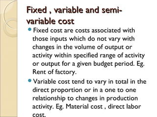 Fixed , variable and semi-
variable cost
Fixed  cost are costs associated with
 those inputs which do not vary with
 changes in the volume of output or
 activity within specified range of activity
 or output for a given budget period. Eg.
 Rent of factory.
Variable cost tend to vary in total in the
 direct proportion or in a one to one
 relationship to changes in production
 activity. Eg. Material cost , direct labor
 cost.
 