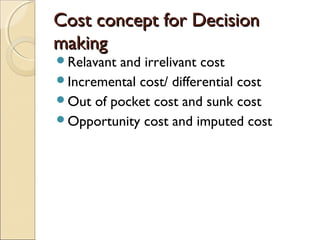 Cost concept for Decision
making
Relavantand irrelivant cost
Incremental cost/ differential cost
Out of pocket cost and sunk cost
Opportunity cost and imputed cost
 