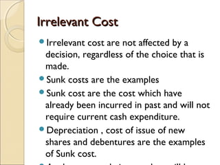 Irrelevant Cost
Irrelevant cost are not affected by a
 decision, regardless of the choice that is
 made.
Sunk costs are the examples
Sunk cost are the cost which have
 already been incurred in past and will not
 require current cash expenditure.
Depreciation , cost of issue of new
 shares and debentures are the examples
 of Sunk cost.
 