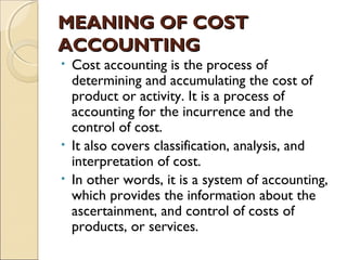 MEANING OF COST
ACCOUNTING
• Cost accounting is the process of
  determining and accumulating the cost of
  product or activity. It is a process of
  accounting for the incurrence and the
  control of cost.
• It also covers classification, analysis, and
  interpretation of cost.
• In other words, it is a system of accounting,
  which provides the information about the
  ascertainment, and control of costs of
  products, or services.
 