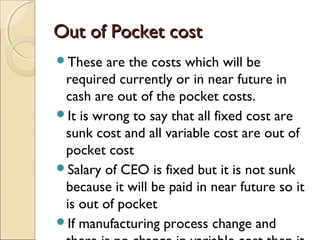 Out of Pocket cost
These   are the costs which will be
 required currently or in near future in
 cash are out of the pocket costs.
It is wrong to say that all fixed cost are
 sunk cost and all variable cost are out of
 pocket cost
Salary of CEO is fixed but it is not sunk
 because it will be paid in near future so it
 is out of pocket
If manufacturing process change and
 