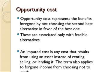 Opportunity cost
Opportunity    cost represents the benefits
 foregone by not choosing the second best
 alternative in favor of the best one.
These are associated only with feasible
 alternatives.

An   imputed cost is any cost that results
 from using an asset instead of renting,
 selling, or lending it. The term also applies
 to forgone income from choosing not to
 
