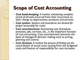 Scope of Cost Accounting
• Cost book-keeping: It involves maintaining complete
  record of all costs incurred from their incurrence to
  their charge to departments, products and services.
• Cost system: Systems and procedures are devised for
  proper accounting for costs.
• Cost ascertainment: Ascertaining cost of products,
  processes, jobs, services, etc., is the important function
  of cost accounting. Cost ascertainment becomes the
  basis of managerial decision making such as pricing,
  planning and control.
• Cost Analysis: It involves the process of finding out the
  causal factors of actual costs varying from the budgeted
  costs and fixation of responsibility for cost increases.
 