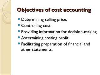 Objectives of cost accounting
Determining    selling price,
Controlling cost
Providing information for decision-making
Ascertaining costing profit
Facilitating preparation of financial and
 other statements.
 