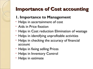 Importance of Cost accounting
1. Importance to Management
•   Helps in ascertainment of cost
•   Aids in Price fixation
•   Helps in Cost reduction Elimination of wastage
•   Helps in identifying unprofitable activities
•   Helps in checking the accuracy of financial
    account
•   Helps in fixing selling Prices
•   Helps in Inventory Control
•   Helps in estimate
 